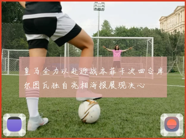 皇马全力以赴迎战本菲卡次回合库尔图瓦独自亮相海报展现决心