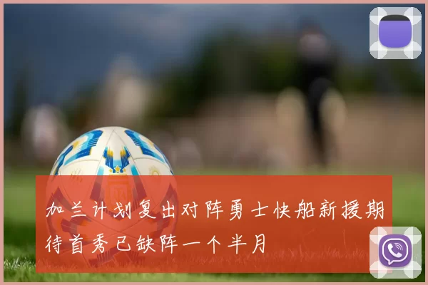 加兰计划复出对阵勇士快船新援期待首秀已缺阵一个半月
