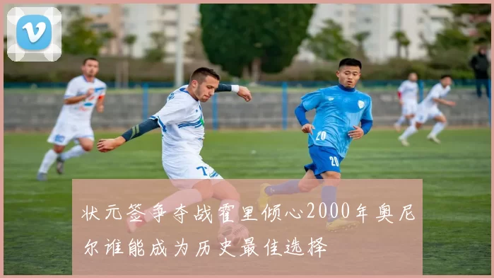 状元签争夺战霍里倾心2000年奥尼尔谁能成为历史最佳选择