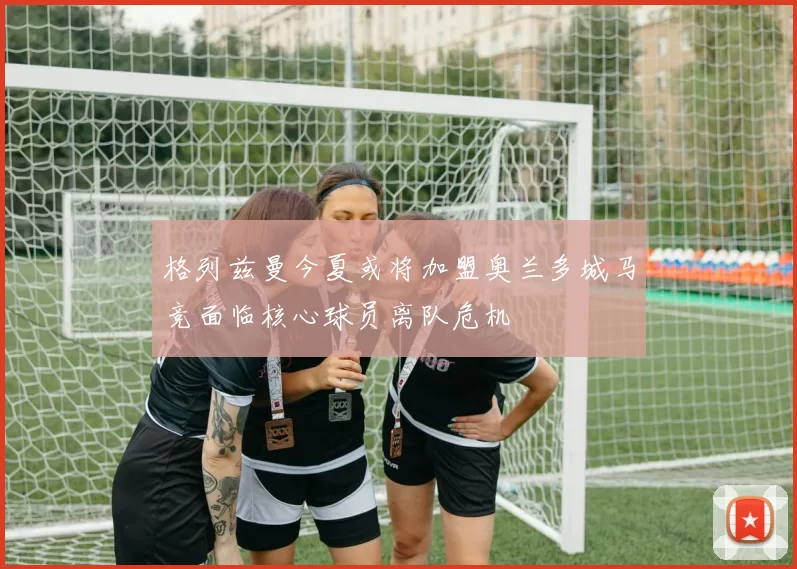 格列兹曼今夏或将加盟奥兰多城马竞面临核心球员离队危机