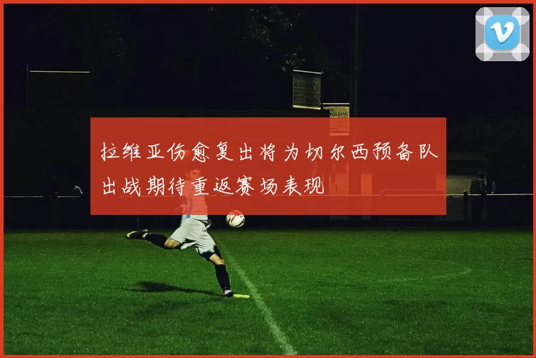 拉维亚伤愈复出将为切尔西预备队出战期待重返赛场表现
