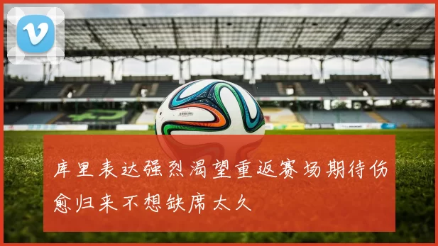 库里表达强烈渴望重返赛场期待伤愈归来不想缺席太久