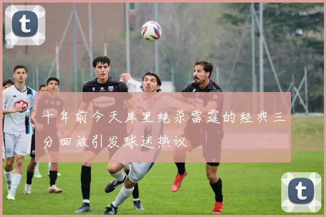 十年前今天库里绝杀雷霆的经典三分回放引发球迷热议