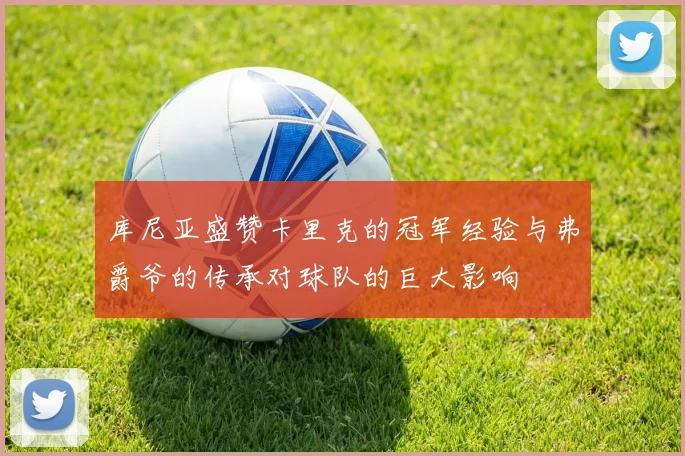 库尼亚盛赞卡里克的冠军经验与弗爵爷的传承对球队的巨大影响